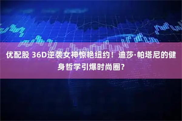 优配股 36D逆袭女神惊艳纽约！迪莎·帕塔尼的健身哲学引爆时尚圈？