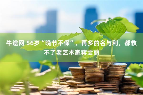 牛途网 56岁“晚节不保”，再多的名与利，都救不了老艺术家蒋雯丽
