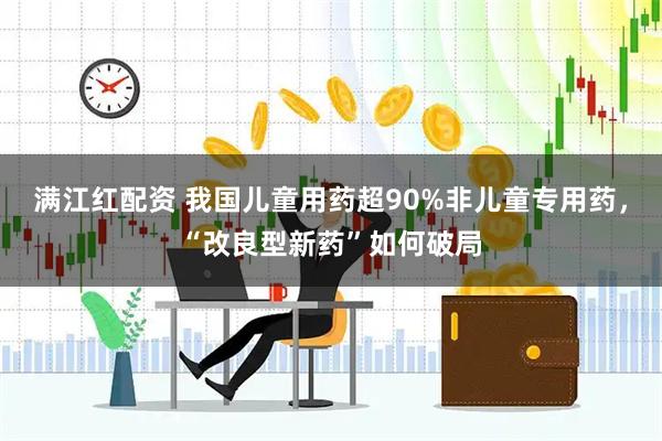 满江红配资 我国儿童用药超90%非儿童专用药，“改良型新药”如何破局