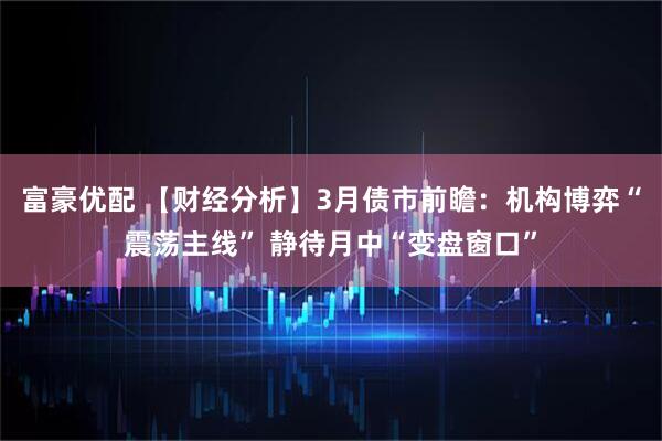 富豪优配 【财经分析】3月债市前瞻：机构博弈“震荡主线” 静待月中“变盘窗口”